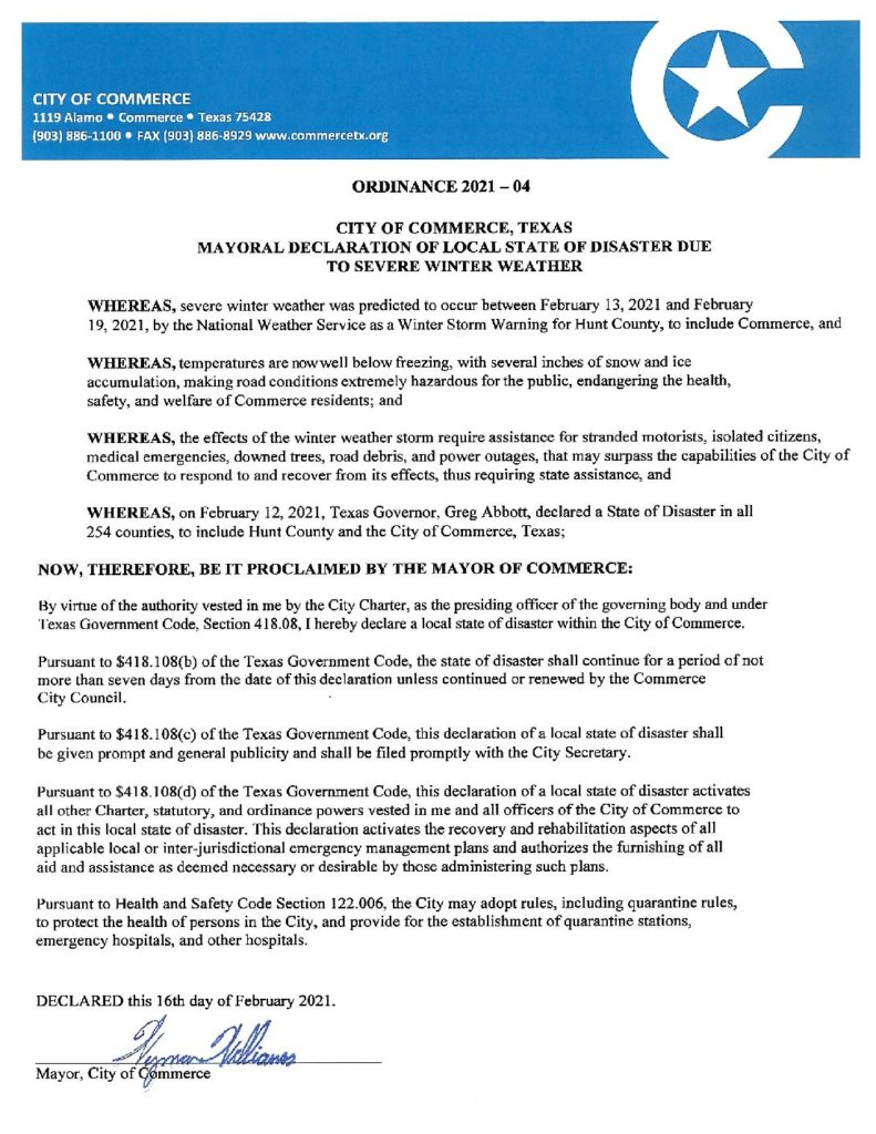 ORDINANCE 2021 -04 | CITY OF COMMERCE, TEXAS MAYORAL DECLARATION OF LOCAL STATE OF DISASTER DUE TO SEVERE WINTER WEATHER | WHEREAS, severe winter weather was predicted to occur between February 13, 2021 and February 19, 2021, by the National Weather Service as a Winter Storm Warning for Hunt County, to include Commerce, and WHEREAS, temperatures are now well below freezing, with several inches of snow and ice accumulation, making road conditions extremely hazardous for the public, endangering the health, safety, and welfare of Commerce residents; and WHEREAS, the effects of the winter weather storm require assistance for stranded motorists, isolated citizens, medical emergencies, downed trees, road debris, and power outages, that may surpass the capabilities of the City of Commerce to respond to and recover from its effects, thus requiring state assistance, and WHEREAS, on February 12, 2021, Texas Governor, Greg Abbott, declared a State of Disaster in all 254 counties, to include Hunt County and the City of Commerce, Texas; | NOW, THEREFORE, BE IT PROCLAIMED BY THE MAYOR OF COMMERCE: By virtue of the authority vested in me by the City Charter, as the presiding officer of the governing body and under Texas Government Code, Section 418.08, I hereby declare a local state of disaster within the City of Commerce. Pursuant to $418. 108(b) of the Texas Government Code, the state of disaster shall continue for a period of not more than seven days from the date of this declaration unless continued or renewed by the Commerce City Council. Pursuant to $418.108( c) of the Texas Government Code, this declaration of a local state of disaster shall be given prompt and general publicity and shall be filed promptly with the City Secretary. Pursuant to $418.108( d) of the Texas Government Code, this declaration of a local state of disaster activates all other Charter, statutory, and ordinance powers vested in me and all officers of the City of Commerce to act in this local state of disaster. This declaration activates the recovery and rehabilitation aspects of all applicable local or inter-jurisdictional emergency management plans and authorizes the furnishing of all aid and assistance as deemed necessary or desirable by those administering such plans. Pursuant to Health and Safety Code Section 122.006, the City may adopt rules, including quarantine rules, to protect the health of persons in the City, and provide for the establishment of quarantine stations, emergency hospitals, and other hospitals. DECLARED this 16th day of February 2021. Mayor, City of Commerce